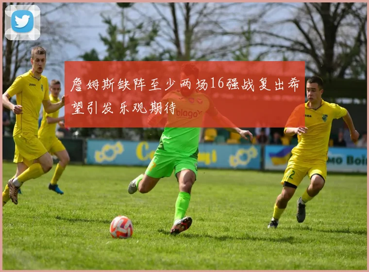 詹姆斯缺阵至少两场16强战复出希望引发乐观期待