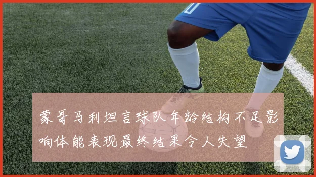 蒙哥马利坦言球队年龄结构不足影响体能表现最终结果令人失望