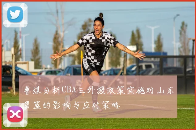 鲁媒分析CBA三外援政策实施对山东男篮的影响与应对策略