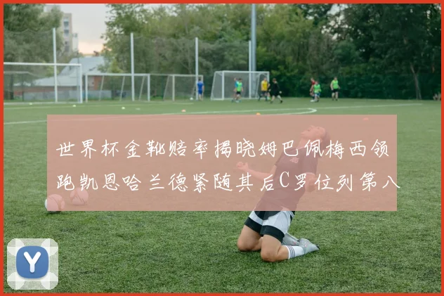 世界杯金靴赔率揭晓姆巴佩梅西领跑凯恩哈兰德紧随其后C罗位列第八