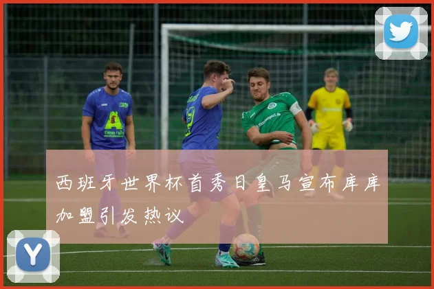西班牙世界杯首秀日皇马宣布库库加盟引发热议