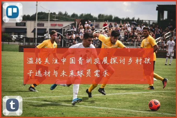 温格关注中国青训发展探讨乡村孩子选材与未来球员需求