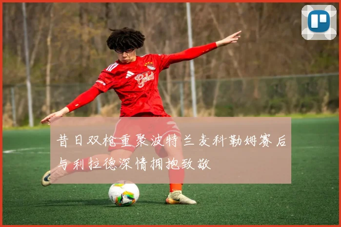 昔日双枪重聚波特兰麦科勒姆赛后与利拉德深情拥抱致敬