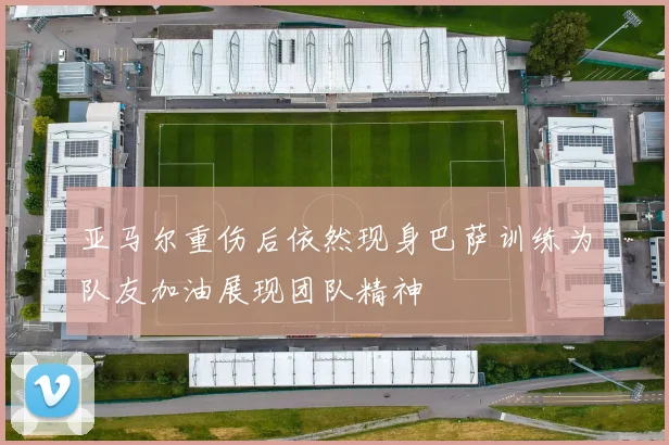 亚马尔重伤后依然现身巴萨训练为队友加油展现团队精神