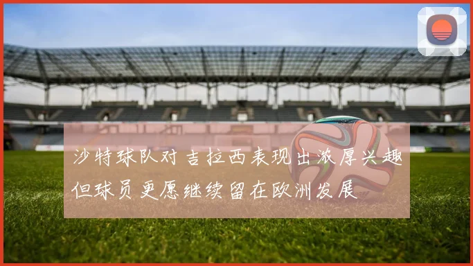 沙特球队对吉拉西表现出浓厚兴趣但球员更愿继续留在欧洲发展
