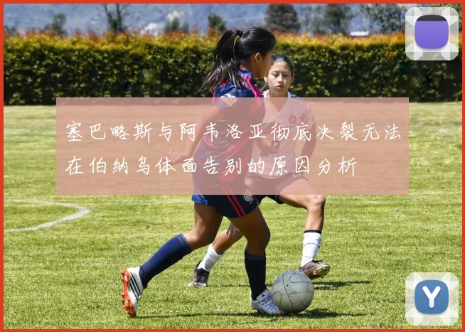 塞巴略斯与阿韦洛亚彻底决裂无法在伯纳乌体面告别的原因分析
