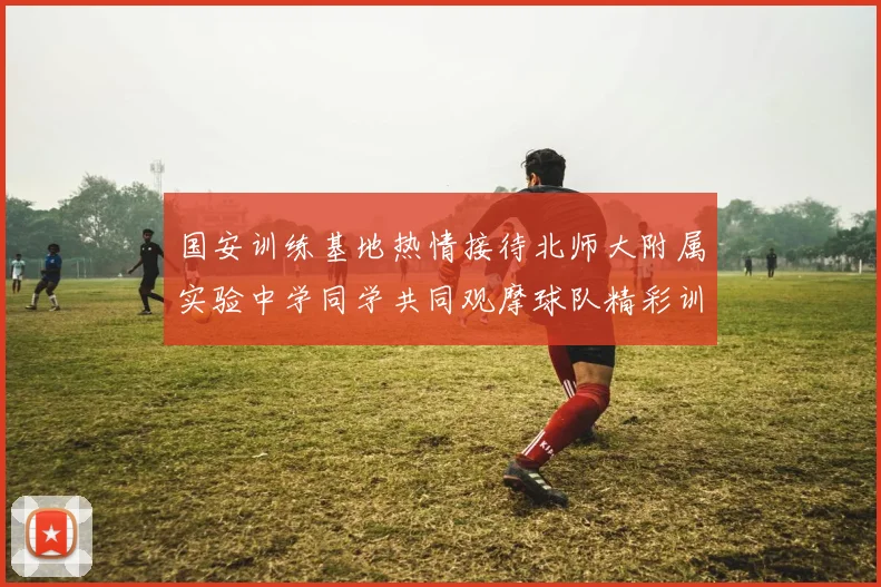 国安训练基地热情接待北师大附属实验中学同学共同观摩球队精彩训练活动