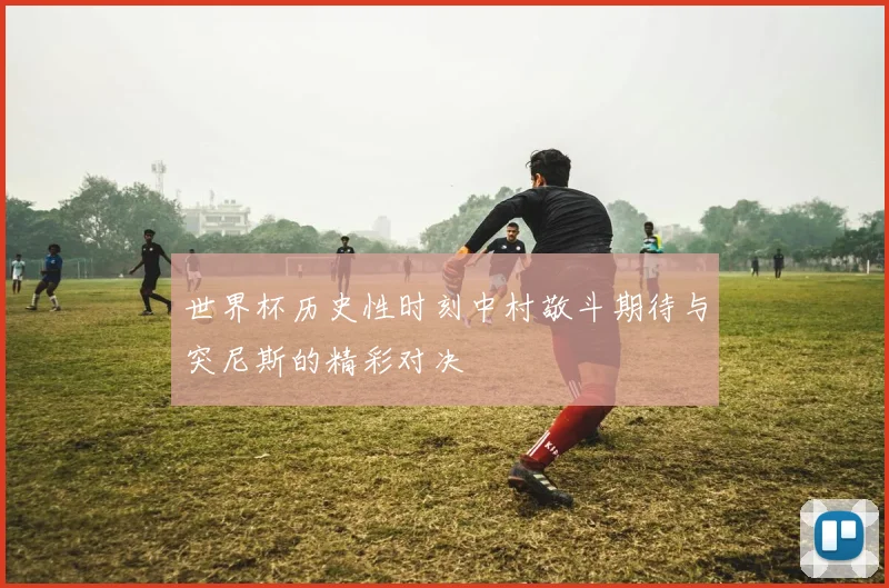 世界杯历史性时刻中村敬斗期待与突尼斯的精彩对决