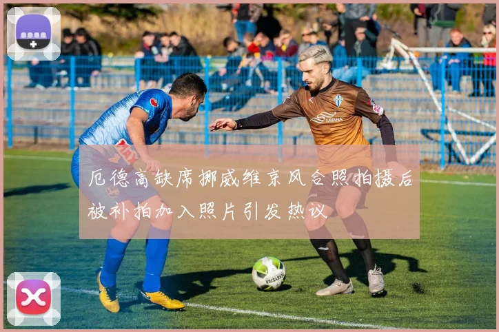 厄德高缺席挪威维京风合照拍摄后被补拍加入照片引发热议