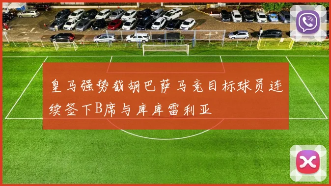 皇马强势截胡巴萨马竞目标球员连续签下B席与库库雷利亚